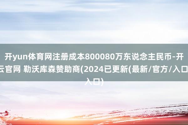 开yun体育网注册成本800080万东说念主民币-开云官网 勒沃库森赞助商(2024已更新(最新/官方/入口)
