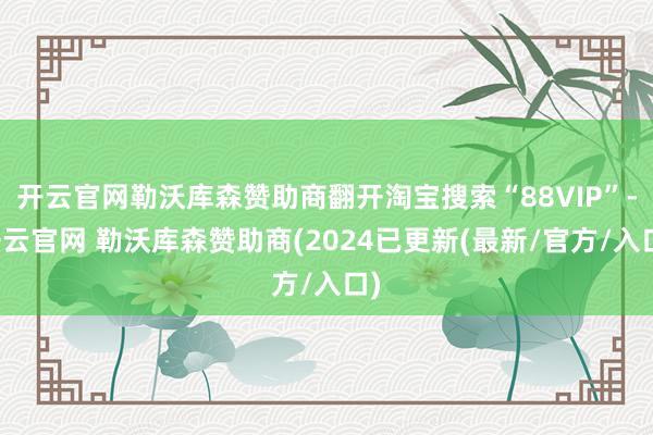 开云官网勒沃库森赞助商翻开淘宝搜索“88VIP”-开云官网 勒沃库森赞助商(2024已更新(最新/官方/入口)