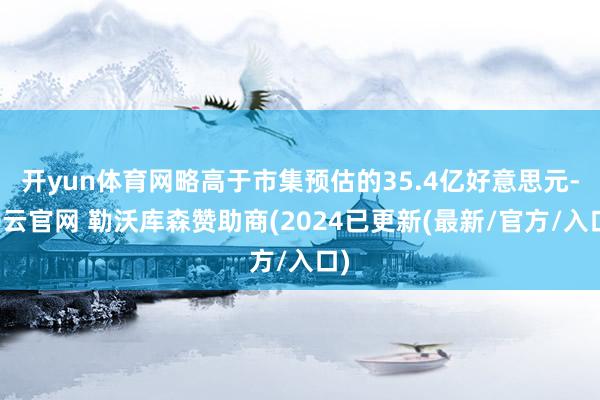 开yun体育网略高于市集预估的35.4亿好意思元-开云官网 勒沃库森赞助商(2024已更新(最新/官方/入口)