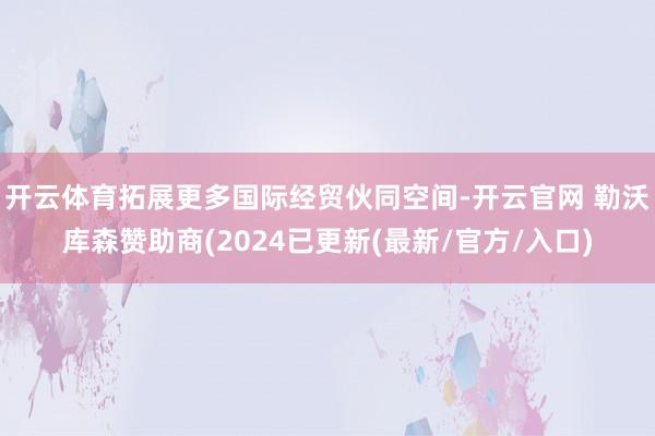 开云体育拓展更多国际经贸伙同空间-开云官网 勒沃库森赞助商(2024已更新(最新/官方/入口)