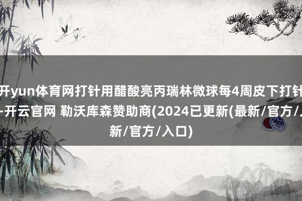 开yun体育网打针用醋酸亮丙瑞林微球每4周皮下打针一次-开云官网 勒沃库森赞助商(2024已更新(最新/官方/入口)