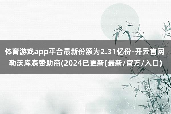 体育游戏app平台最新份额为2.31亿份-开云官网 勒沃库森赞助商(2024已更新(最新/官方/入口)