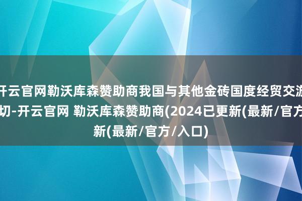 开云官网勒沃库森赞助商我国与其他金砖国度经贸交游日益密切-开云官网 勒沃库森赞助商(2024已更新(最新/官方/入口)
