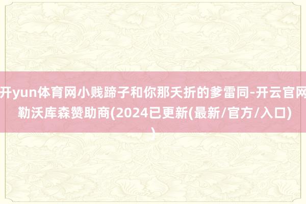 开yun体育网小贱蹄子和你那夭折的爹雷同-开云官网 勒沃库森赞助商(2024已更新(最新/官方/入口)