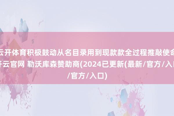 云开体育积极鼓动从名目录用到现款款全过程推敲使命-开云官网 勒沃库森赞助商(2024已更新(最新/官方/入口)
