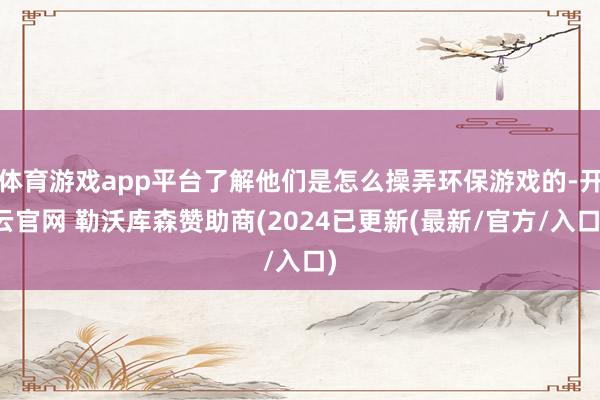 体育游戏app平台了解他们是怎么操弄环保游戏的-开云官网 勒沃库森赞助商(2024已更新(最新/官方/入口)