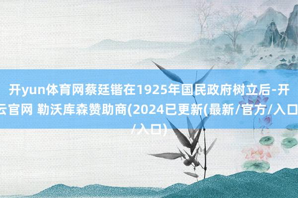 开yun体育网蔡廷锴在1925年国民政府树立后-开云官网 勒沃库森赞助商(2024已更新(最新/官方/入口)