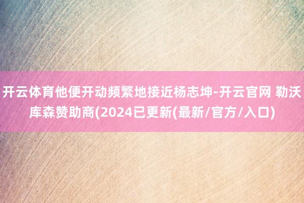 开云体育他便开动频繁地接近杨志坤-开云官网 勒沃库森赞助商(2024已更新(最新/官方/入口)
