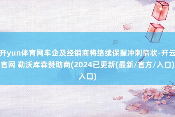 开yun体育网车企及经销商将络续保握冲刺情状-开云官网 勒沃库森赞助商(2024已更新(最新/官方/入口)