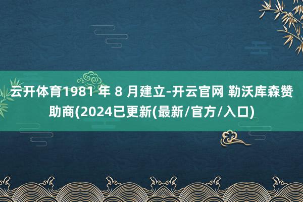 云开体育1981 年 8 月建立-开云官网 勒沃库森赞助商(2024已更新(最新/官方/入口)