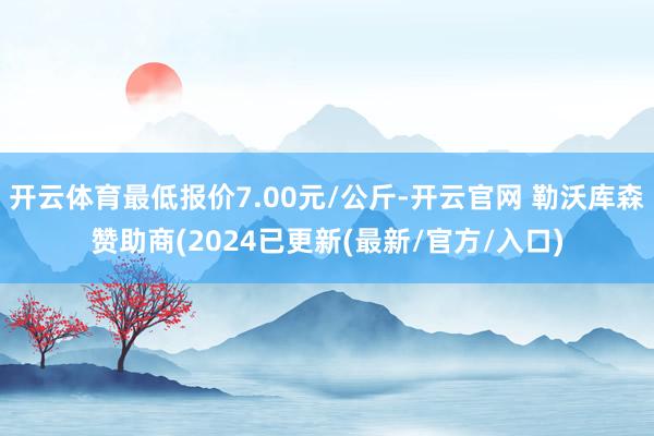 开云体育最低报价7.00元/公斤-开云官网 勒沃库森赞助商(2024已更新(最新/官方/入口)