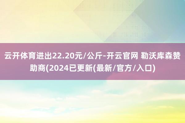 云开体育进出22.20元/公斤-开云官网 勒沃库森赞助商(2024已更新(最新/官方/入口)