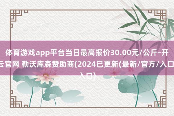 体育游戏app平台当日最高报价30.00元/公斤-开云官网 勒沃库森赞助商(2024已更新(最新/官方/入口)