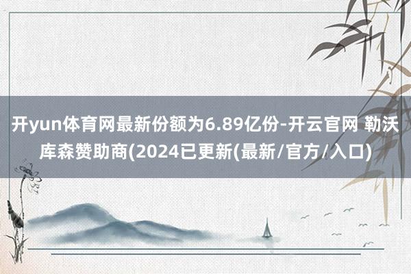 开yun体育网最新份额为6.89亿份-开云官网 勒沃库森赞助商(2024已更新(最新/官方/入口)