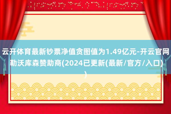 云开体育最新钞票净值贪图值为1.49亿元-开云官网 勒沃库森赞助商(2024已更新(最新/官方/入口)
