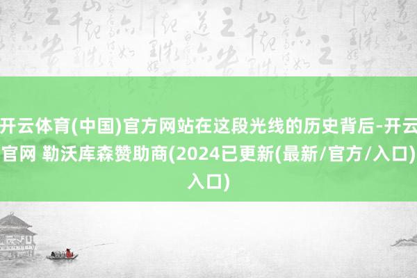开云体育(中国)官方网站在这段光线的历史背后-开云官网 勒沃库森赞助商(2024已更新(最新/官方/入口)
