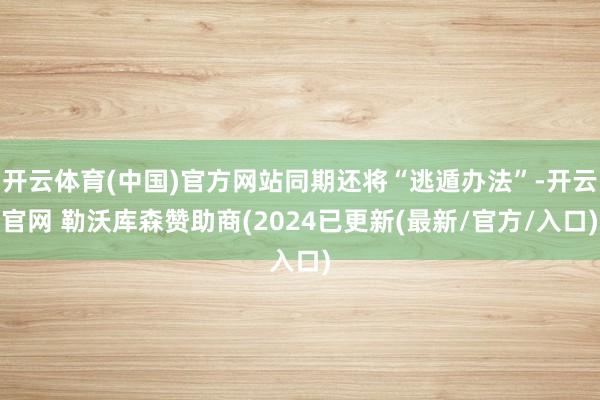 开云体育(中国)官方网站同期还将“逃遁办法”-开云官网 勒沃库森赞助商(2024已更新(最新/官方/入口)
