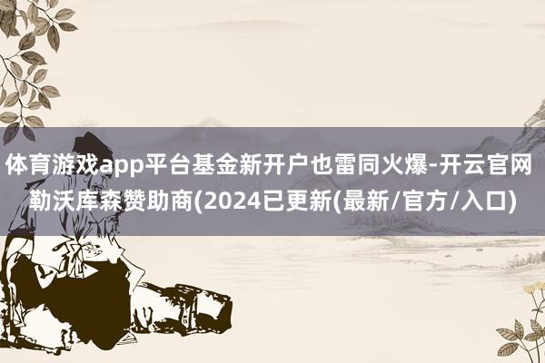 体育游戏app平台基金新开户也雷同火爆-开云官网 勒沃库森赞助商(2024已更新(最新/官方/入口)