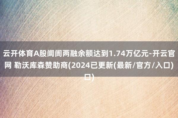 云开体育A股阛阓两融余额达到1.74万亿元-开云官网 勒沃库森赞助商(2024已更新(最新/官方/入口)