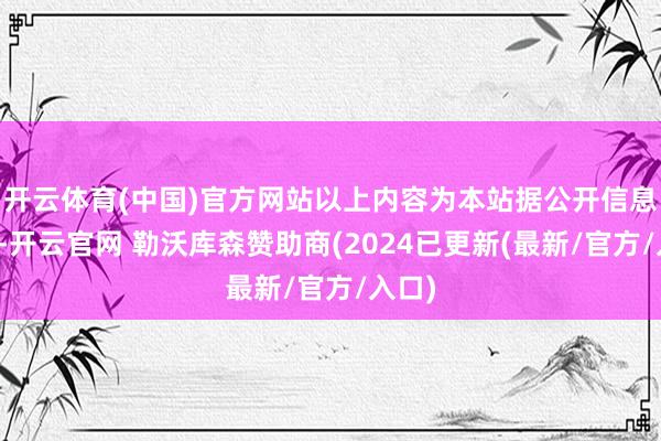 开云体育(中国)官方网站以上内容为本站据公开信息整理-开云官网 勒沃库森赞助商(2024已更新(最新/官方/入口)