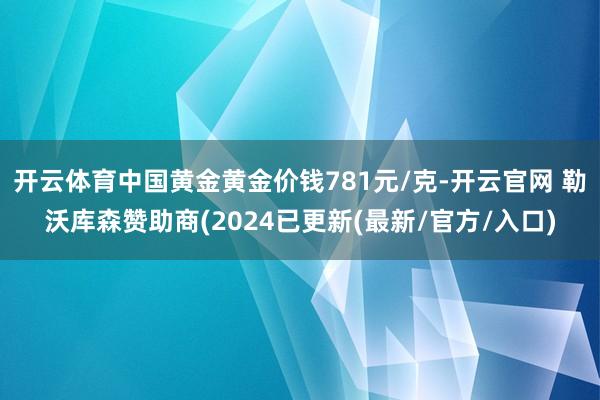 开云体育中国黄金黄金价钱781元/克-开云官网 勒沃库森赞助商(2024已更新(最新/官方/入口)