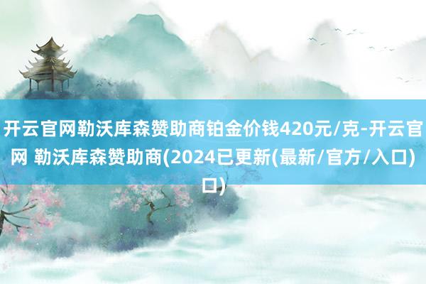开云官网勒沃库森赞助商铂金价钱420元/克-开云官网 勒沃库森赞助商(2024已更新(最新/官方/入口)