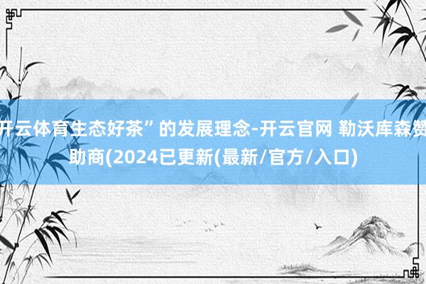 开云体育生态好茶”的发展理念-开云官网 勒沃库森赞助商(2024已更新(最新/官方/入口)