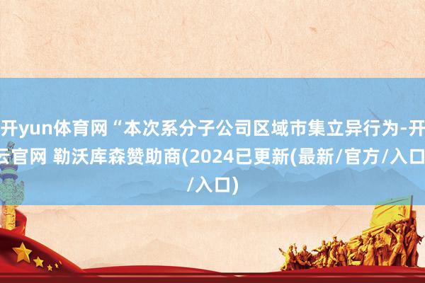 开yun体育网“本次系分子公司区域市集立异行为-开云官网 勒沃库森赞助商(2024已更新(最新/官方/入口)