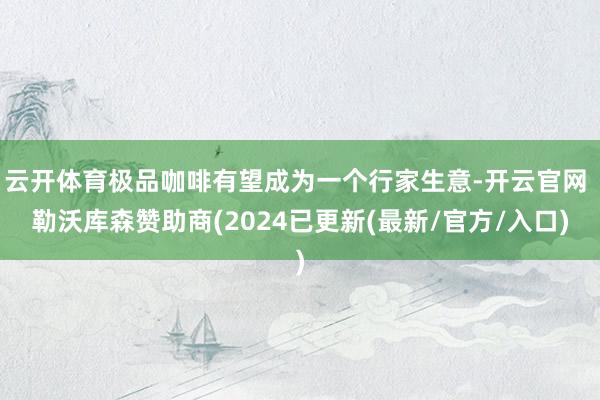 云开体育极品咖啡有望成为一个行家生意-开云官网 勒沃库森赞助商(2024已更新(最新/官方/入口)