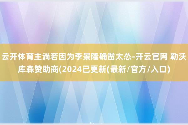 云开体育主淌若因为李景隆确凿太怂-开云官网 勒沃库森赞助商(2024已更新(最新/官方/入口)