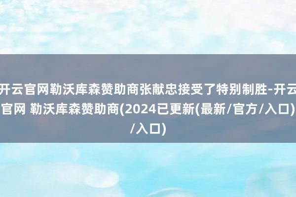 开云官网勒沃库森赞助商张献忠接受了特别制胜-开云官网 勒沃库森赞助商(2024已更新(最新/官方/入口)