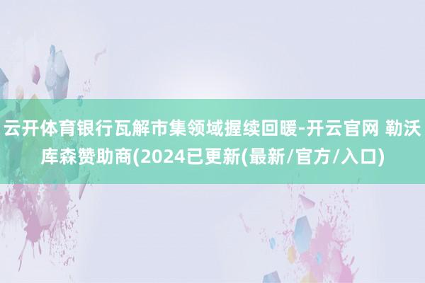云开体育银行瓦解市集领域握续回暖-开云官网 勒沃库森赞助商(2024已更新(最新/官方/入口)
