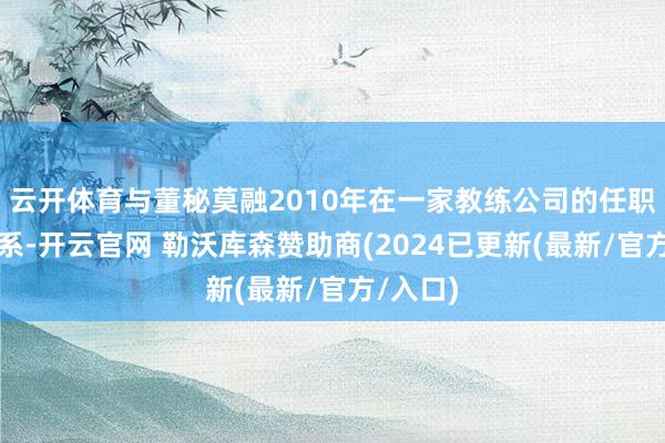 云开体育与董秘莫融2010年在一家教练公司的任职经历联系-开云官网 勒沃库森赞助商(2024已更新(最新/官方/入口)