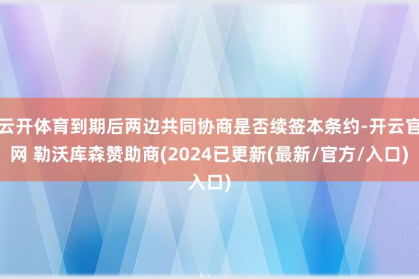 云开体育到期后两边共同协商是否续签本条约-开云官网 勒沃库森赞助商(2024已更新(最新/官方/入口)