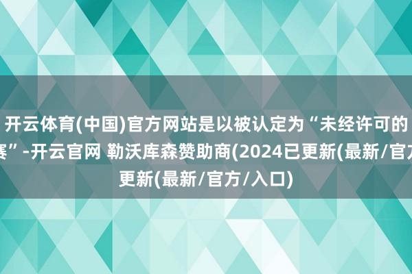 开云体育(中国)官方网站是以被认定为“未经许可的服装比赛”-开云官网 勒沃库森赞助商(2024已更新(最新/官方/入口)