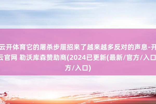 云开体育它的屠杀步履招来了越来越多反对的声息-开云官网 勒沃库森赞助商(2024已更新(最新/官方/入口)