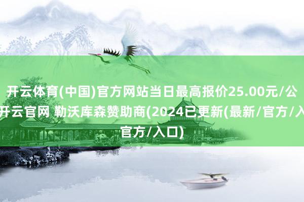 开云体育(中国)官方网站当日最高报价25.00元/公斤-开云官网 勒沃库森赞助商(2024已更新(最新/官方/入口)