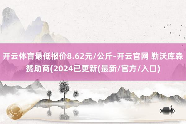 开云体育最低报价8.62元/公斤-开云官网 勒沃库森赞助商(2024已更新(最新/官方/入口)