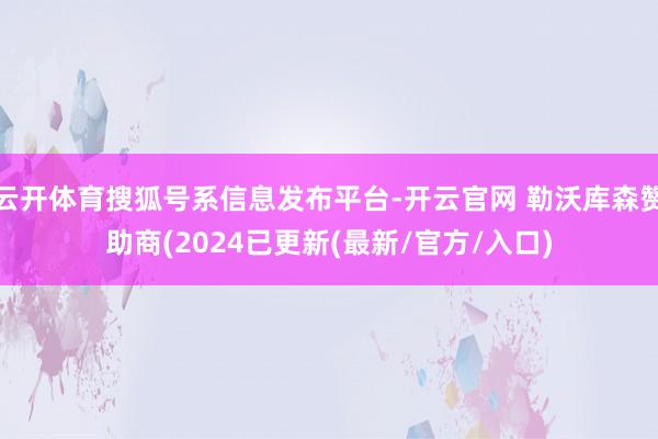 云开体育搜狐号系信息发布平台-开云官网 勒沃库森赞助商(2024已更新(最新/官方/入口)