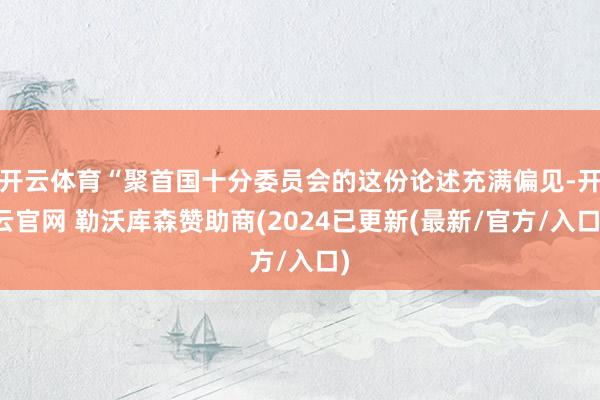 开云体育“聚首国十分委员会的这份论述充满偏见-开云官网 勒沃库森赞助商(2024已更新(最新/官方/入口)