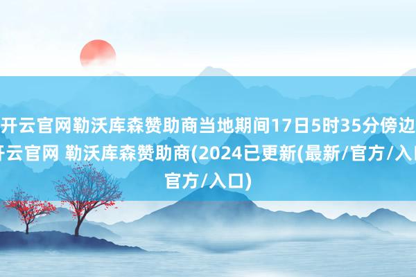 开云官网勒沃库森赞助商当地期间17日5时35分傍边-开云官网 勒沃库森赞助商(2024已更新(最新/官方/入口)