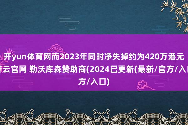 开yun体育网而2023年同时净失掉约为420万港元-开云官网 勒沃库森赞助商(2024已更新(最新/官方/入口)