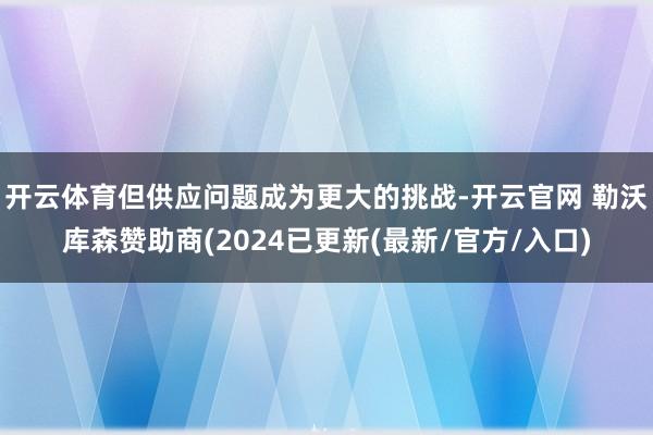 开云体育但供应问题成为更大的挑战-开云官网 勒沃库森赞助商(2024已更新(最新/官方/入口)