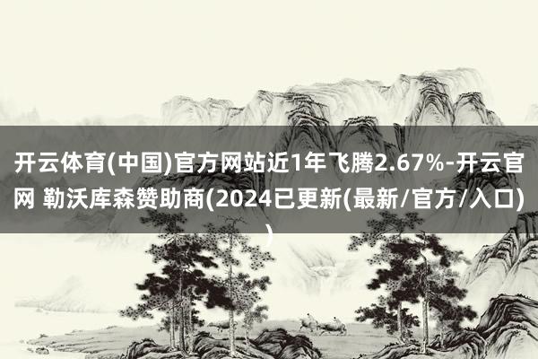 开云体育(中国)官方网站近1年飞腾2.67%-开云官网 勒沃库森赞助商(2024已更新(最新/官方/入口)