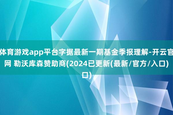 体育游戏app平台字据最新一期基金季报理解-开云官网 勒沃库森赞助商(2024已更新(最新/官方/入口)