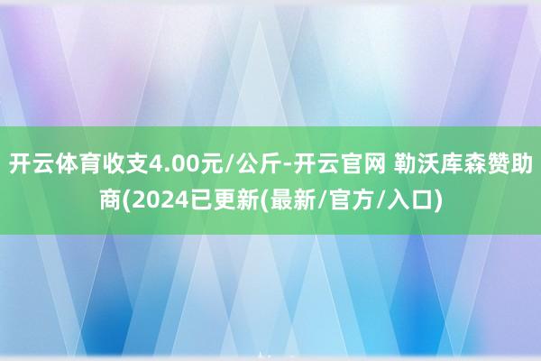 开云体育收支4.00元/公斤-开云官网 勒沃库森赞助商(2024已更新(最新/官方/入口)