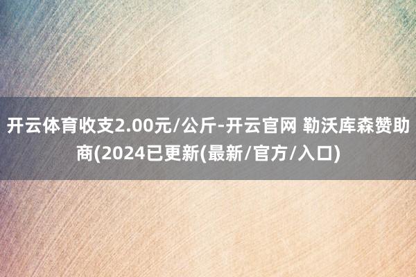 开云体育收支2.00元/公斤-开云官网 勒沃库森赞助商(2024已更新(最新/官方/入口)