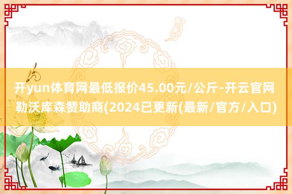 开yun体育网最低报价45.00元/公斤-开云官网 勒沃库森赞助商(2024已更新(最新/官方/入口)