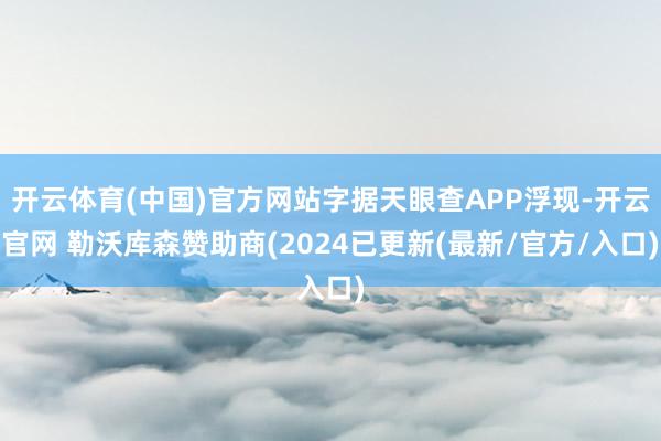 开云体育(中国)官方网站字据天眼查APP浮现-开云官网 勒沃库森赞助商(2024已更新(最新/官方/入口)