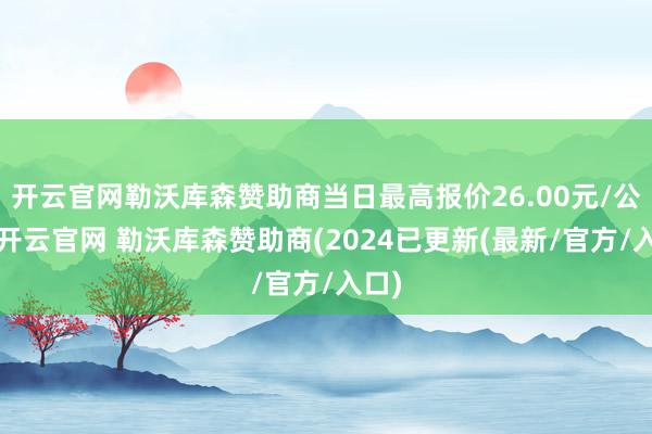 开云官网勒沃库森赞助商当日最高报价26.00元/公斤-开云官网 勒沃库森赞助商(2024已更新(最新/官方/入口)